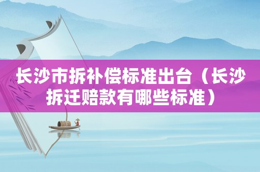 長沙市拆補償標準出臺（長沙拆遷賠款有哪些標準）