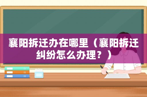 襄陽拆遷辦在哪里（襄陽拆遷糾紛怎么辦理？）