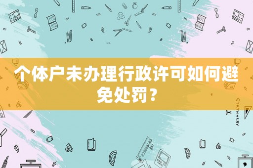 個體戶未辦理行政許可如何避免處罰？