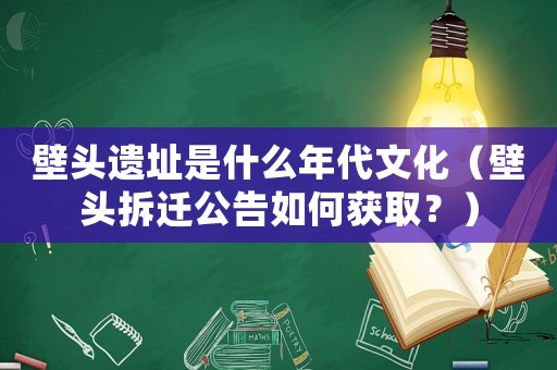 壁頭遺址是什么年代文化（壁頭拆遷公告如何獲取？）