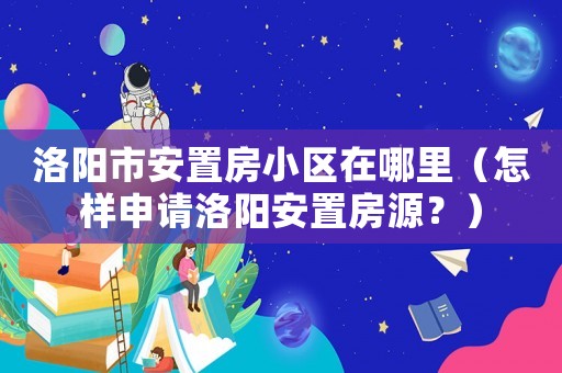 洛陽市安置房小區在哪里（怎樣申請洛陽安置房源？）
