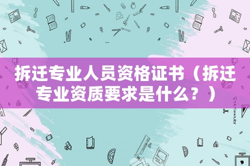 拆遷專業人員資格證書（拆遷專業資質要求是什么？）