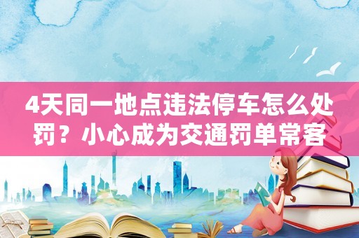 4天同一地點違法停車怎么處罰？小心成為交通罰單常客