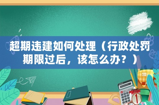 超期違建如何處理（行政處罰期限過(guò)后，該怎么辦？）
