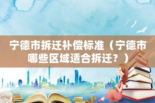 寧德市拆遷補償標準（寧德市哪些區域適合拆遷？）