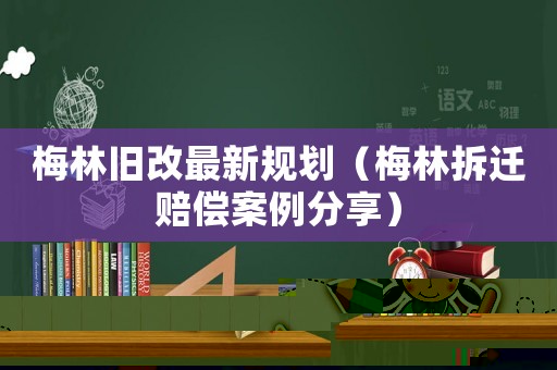 梅林舊改最新規劃（梅林拆遷賠償案例分享）