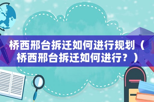 橋西邢臺(tái)拆遷如何進(jìn)行規(guī)劃（橋西邢臺(tái)拆遷如何進(jìn)行？）
