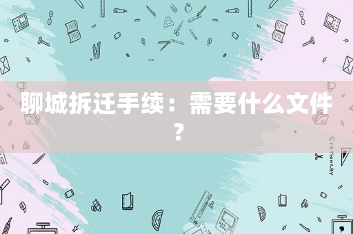 聊城拆遷手續：需要什么文件？