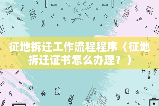 征地拆遷工作流程程序（征地拆遷證書怎么辦理？）