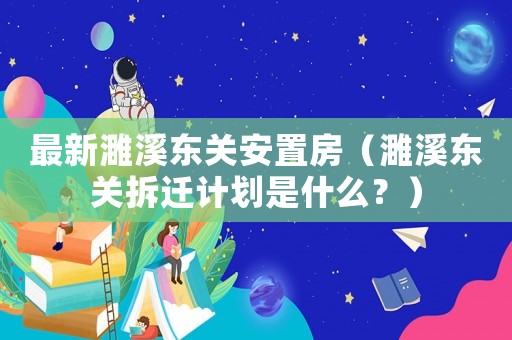 最新濉溪東關安置房（濉溪東關拆遷計劃是什么？）