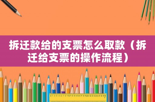 拆遷款給的支票怎么取款（拆遷給支票的操作流程）
