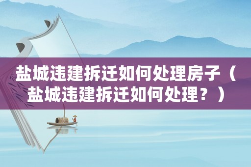 鹽城違建拆遷如何處理房子（鹽城違建拆遷如何處理？）