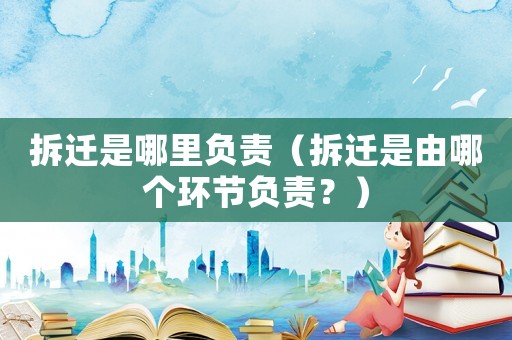 拆遷是哪里負責（拆遷是由哪個環節負責？）