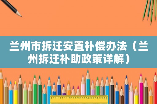 蘭州市拆遷安置補償辦法（蘭州拆遷補助政策詳解）