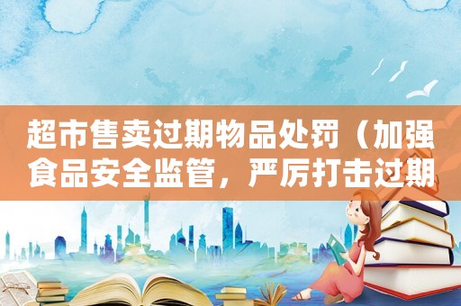 超市售賣過期物品處罰（加強食品安全監管，嚴厲打擊過期商品銷售行為）