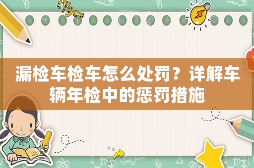 漏檢車檢車怎么處罰？詳解車輛年檢中的懲罰措施