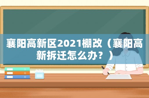 襄陽高新區(qū)2021棚改（襄陽高新拆遷怎么辦？）
