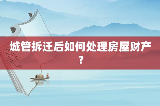 城管拆遷后如何處理房屋財產？