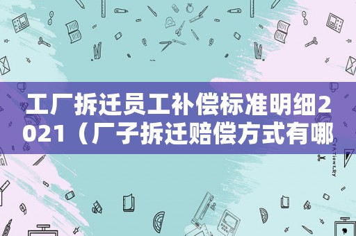 工廠拆遷員工補償標準明細2021（廠子拆遷賠償方式有哪些）