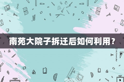 南苑大院子拆遷后如何利用？