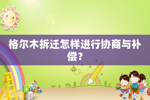 格爾木拆遷怎樣進(jìn)行協(xié)商與補(bǔ)償？