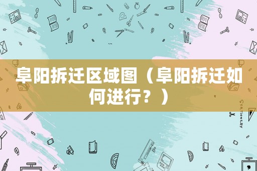 阜陽拆遷區(qū)域圖（阜陽拆遷如何進行？）