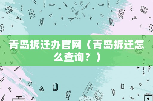 青島拆遷辦官網（青島拆遷怎么查詢？）