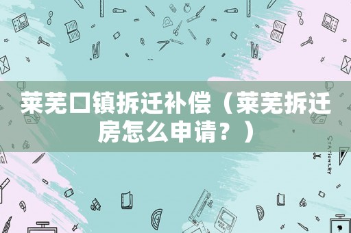 萊蕪口鎮(zhèn)拆遷補償（萊蕪拆遷房怎么申請？）