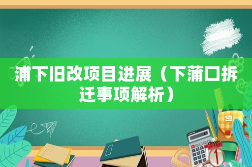 浦下舊改項目進展（下蒲口拆遷事項解析）