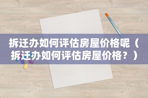 拆遷辦如何評估房屋價(jià)格呢（拆遷辦如何評估房屋價(jià)格？）