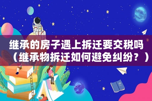 繼承的房子遇上拆遷要交稅嗎（繼承物拆遷如何避免糾紛？）