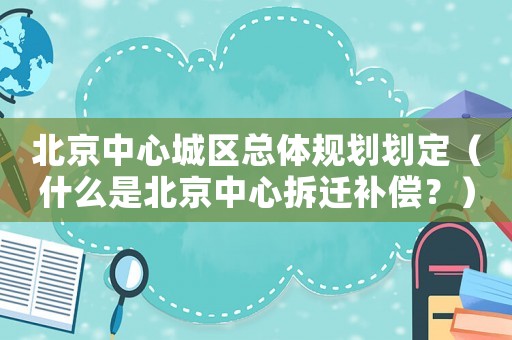 北京中心城區總體規劃劃定（什么是北京中心拆遷補償？）