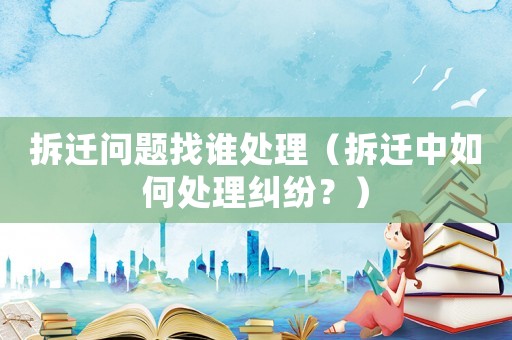 拆遷問題找誰處理（拆遷中如何處理糾紛？）