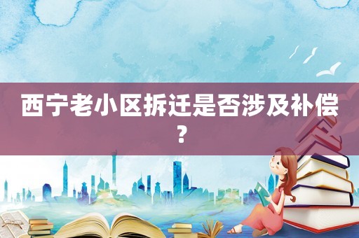 西寧老小區(qū)拆遷是否涉及補償？