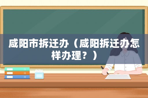 咸陽市拆遷辦（咸陽拆遷辦怎樣辦理？）