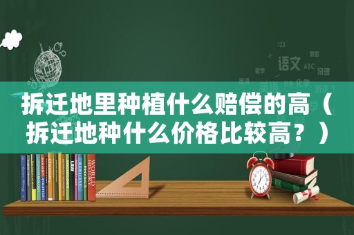 拆遷地里種植什么賠償?shù)母撸ú疬w地種什么價格比較高？）