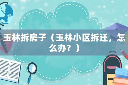 玉林拆房子（玉林小區拆遷，怎么辦？）