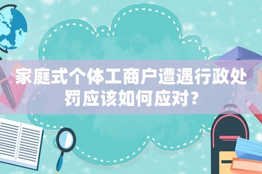 家庭式個體工商戶遭遇行政處罰應該如何應對？