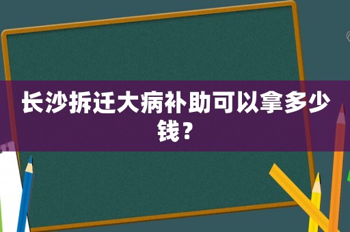長沙拆遷大病補助可以拿多少錢？