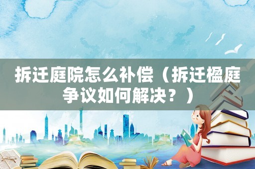 拆遷庭院怎么補(bǔ)償（拆遷楹庭爭議如何解決？）