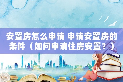 安置房怎么申請 申請安置房的條件（如何申請住房安置？）
