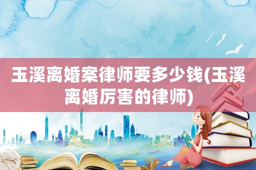 玉溪離婚案律師要多少錢(玉溪離婚厲害的律師)
