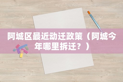 阿城區最近動遷政策（阿城今年哪里拆遷？）