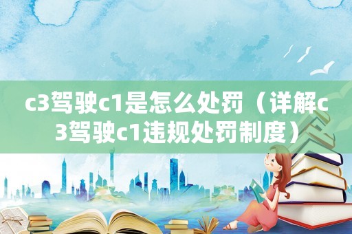 c3駕駛c1是怎么處罰（詳解c3駕駛c1違規(guī)處罰制度）