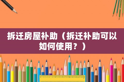 拆遷房屋補(bǔ)助（拆遷補(bǔ)助可以如何使用？）