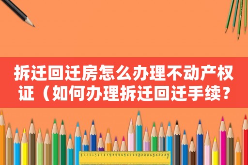 拆遷回遷房怎么辦理不動產(chǎn)權證（如何辦理拆遷回遷手續(xù)？）