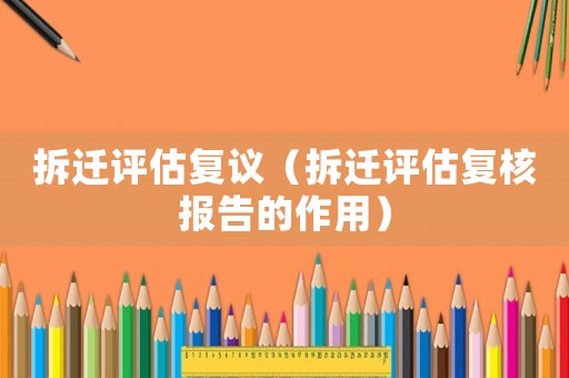 拆遷評估復(fù)議（拆遷評估復(fù)核報(bào)告的作用）