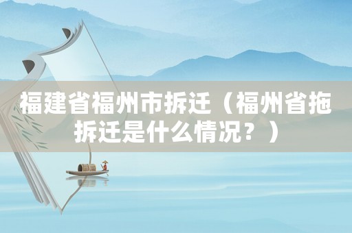 福建省福州市拆遷（福州省拖拆遷是什么情況？）