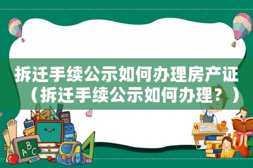 拆遷手續公示如何辦理房產證（拆遷手續公示如何辦理？）