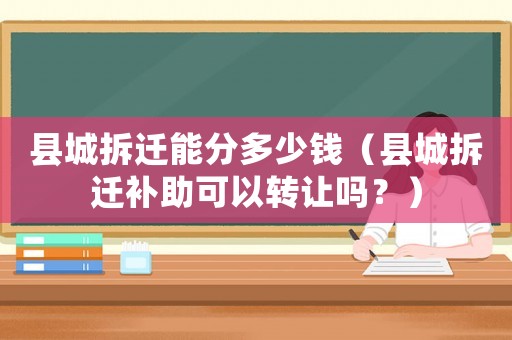 縣城拆遷能分多少錢（縣城拆遷補助可以轉讓嗎？）